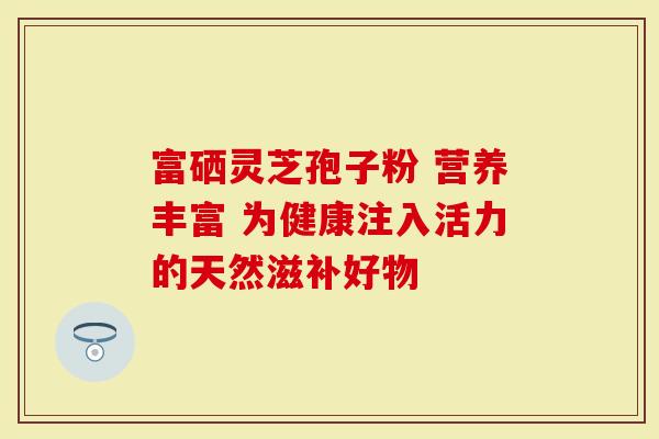 富硒灵芝孢子粉 营养丰富 为健康注入活力的天然滋补好物