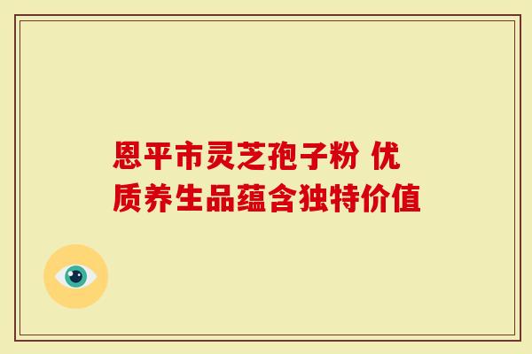 恩平市灵芝孢子粉 优质养生品蕴含独特价值