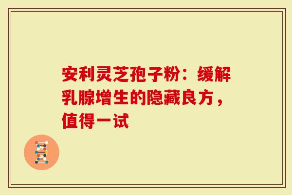安利灵芝孢子粉：缓解乳腺增生的隐藏良方，值得一试