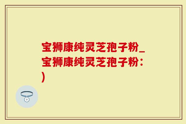 宝狮康纯灵芝孢子粉_宝狮康纯灵芝孢子粉:)-第1张图片-灵芝大师 宝狮康纯灵芝孢子粉_宝狮康纯灵芝孢子粉:)-第1张图片-灵芝大师