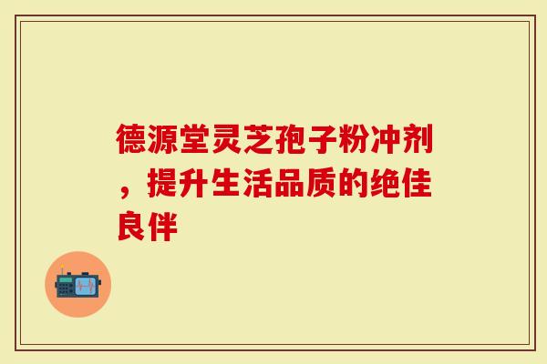 德源堂灵芝孢子粉冲剂，提升生活品质的绝佳良伴