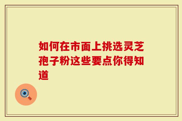 如何在市面上挑选灵芝孢子粉这些要点你得知道