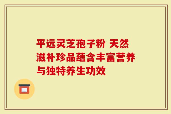 平远灵芝孢子粉 天然滋补珍品蕴含丰富营养与独特养生功效