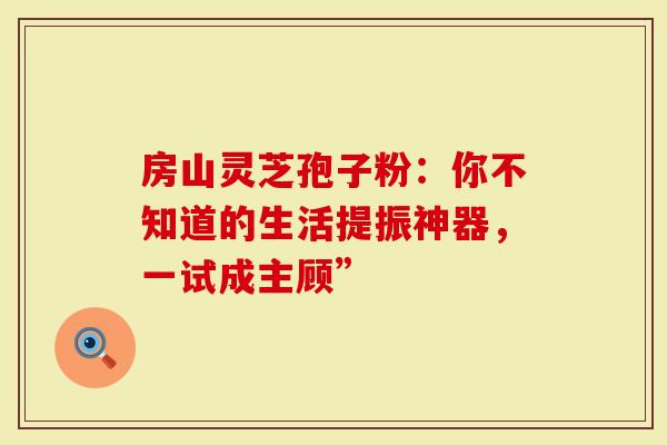 房山灵芝孢子粉：你不知道的生活提振神器，一试成主顾”