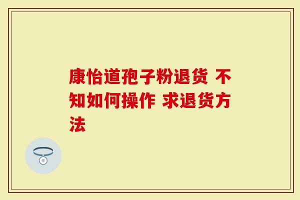 康怡道孢子粉退货 不知如何操作 求退货方法