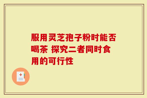 服用灵芝孢子粉时能否喝茶 探究二者同时食用的可行性
