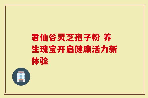 君仙谷灵芝孢子粉 养生瑰宝开启健康活力新体验