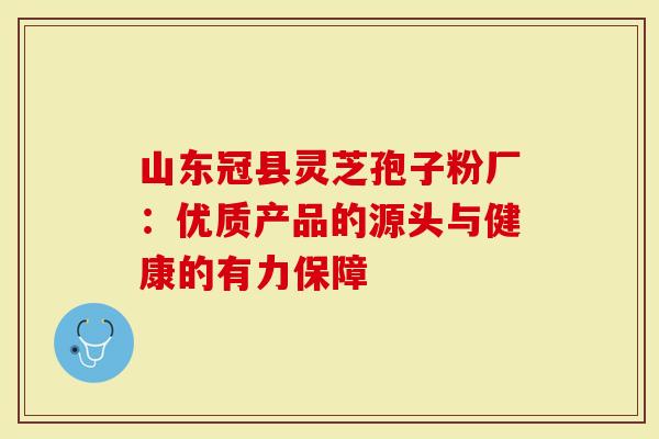 山东冠县灵芝孢子粉厂：优质产品的源头与健康的有力保障