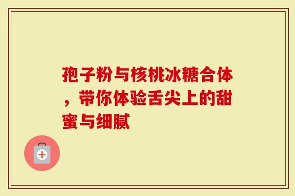 孢子粉与核桃冰糖合体，带你体验舌尖上的甜蜜与细腻