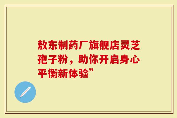 敖东制药厂旗舰店灵芝孢子粉，助你开启身心平衡新体验”
