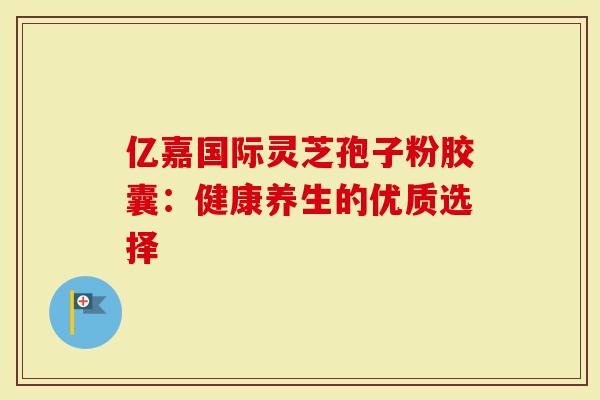 亿嘉国际灵芝孢子粉胶囊：健康养生的优质选择