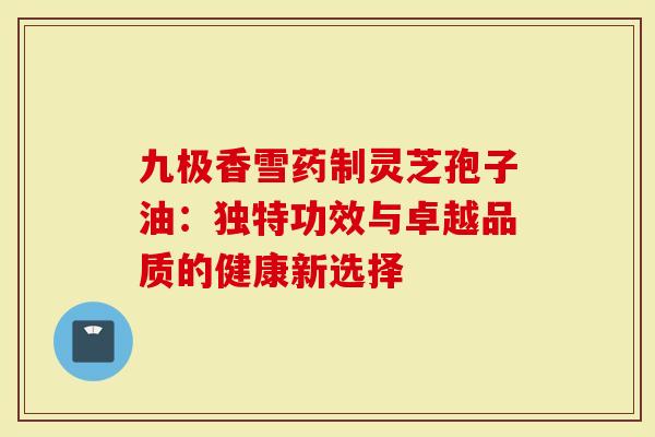 九极香雪药制灵芝孢子油：独特功效与卓越品质的健康新选择