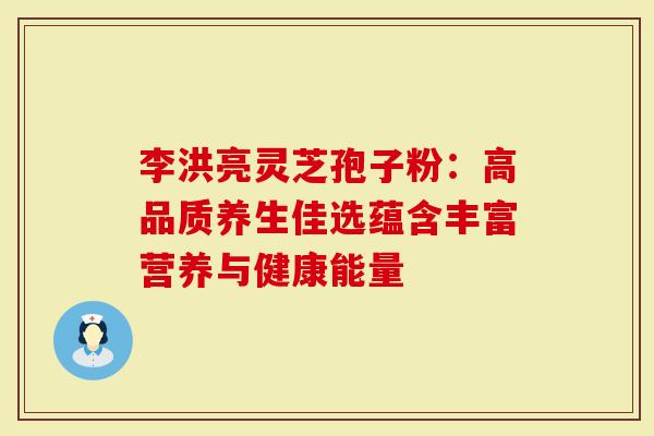 李洪亮灵芝孢子粉：高品质养生佳选蕴含丰富营养与健康能量