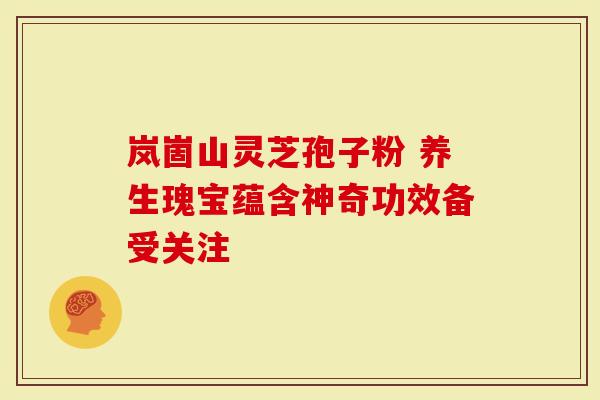 岚崮山灵芝孢子粉 养生瑰宝蕴含神奇功效备受关注