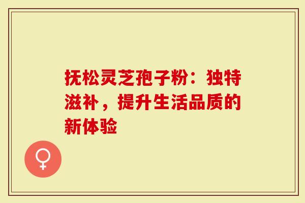 抚松灵芝孢子粉：独特滋补，提升生活品质的新体验