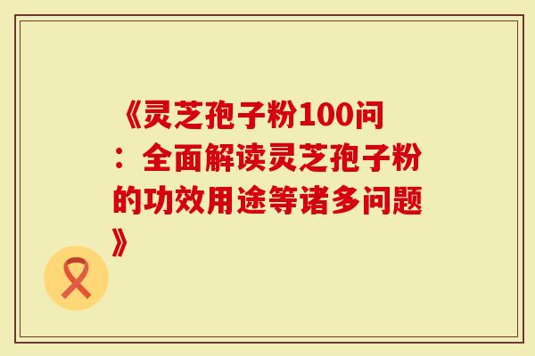 《灵芝孢子粉100问：全面解读灵芝孢子粉的功效用途等诸多问题》