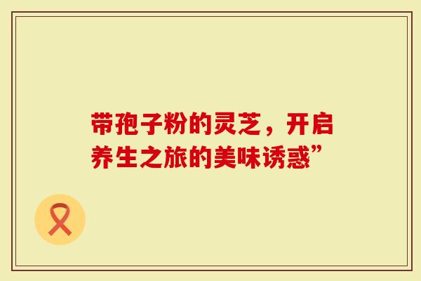 带孢子粉的灵芝，开启养生之旅的美味诱惑”