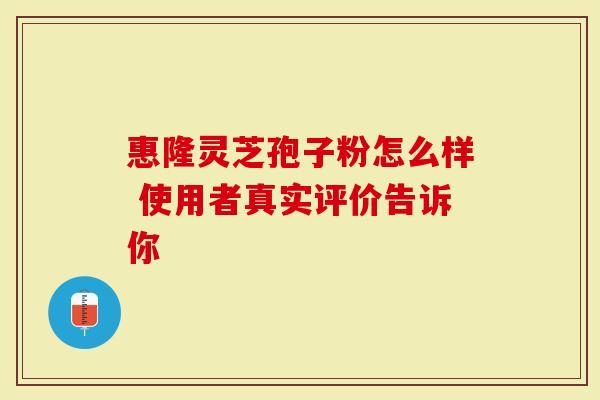 惠隆灵芝孢子粉怎么样 使用者真实评价告诉你