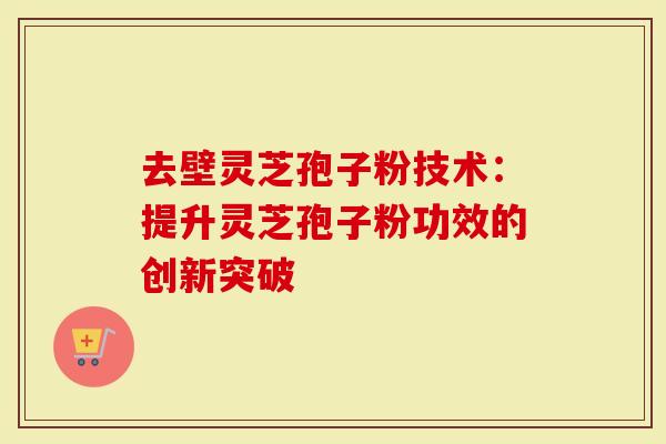 去壁灵芝孢子粉技术：提升灵芝孢子粉功效的创新突破