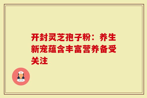 开封灵芝孢子粉：养生新宠蕴含丰富营养备受关注