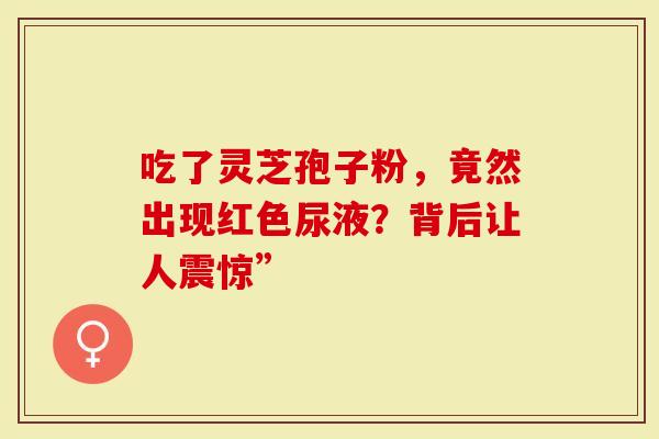 吃了灵芝孢子粉，竟然出现红色尿液？背后让人震惊”