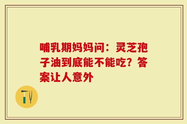 哺乳期妈妈问：灵芝孢子油到底能不能吃？答案让人意外