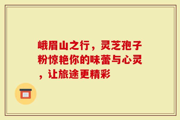 峨眉山之行，灵芝孢子粉惊艳你的味蕾与心灵，让旅途更精彩