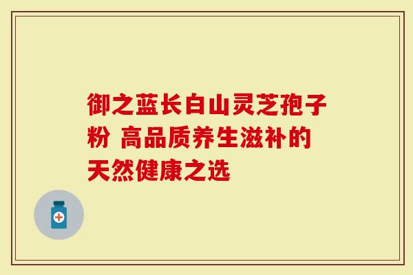 御之蓝长白山灵芝孢子粉 高品质养生滋补的天然健康之选