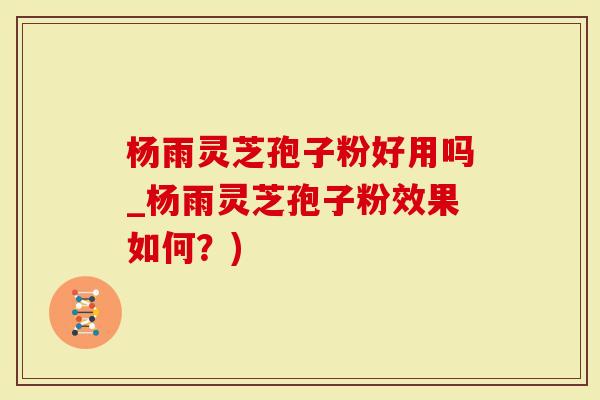 杨雨灵芝孢子粉好用吗_杨雨灵芝孢子粉效果如何？)