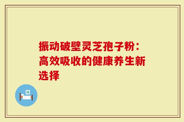 振动破壁灵芝孢子粉：高效吸收的健康养生新选择
