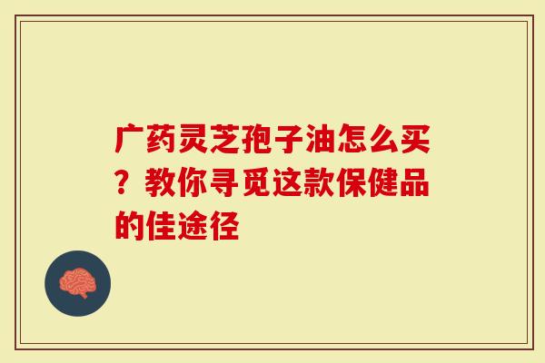广药灵芝孢子油怎么买？教你寻觅这款保健品的佳途径