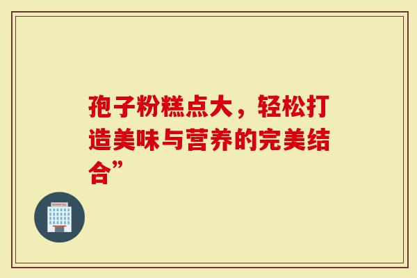 孢子粉糕点大，轻松打造美味与营养的完美结合”