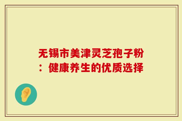 无锡市美津灵芝孢子粉：健康养生的优质选择