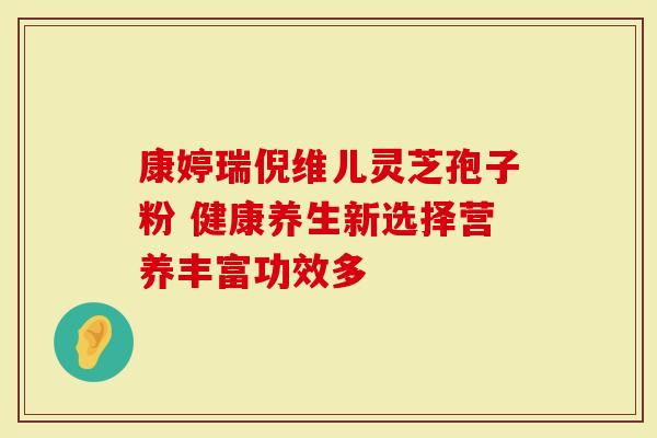 康婷瑞倪维儿灵芝孢子粉 健康养生新选择营养丰富功效多