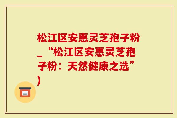 松江区安惠灵芝孢子粉_“松江区安惠灵芝孢子粉：天然健康之选”)