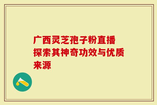 广西灵芝孢子粉直播 探索其神奇功效与优质来源