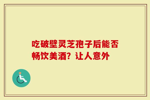 吃破壁灵芝孢子后能否畅饮美酒？让人意外