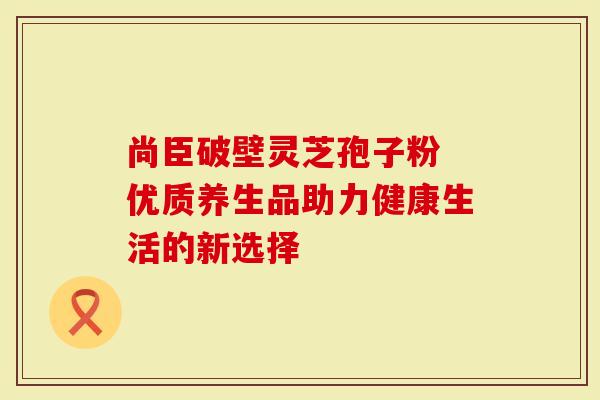 尚臣破壁灵芝孢子粉 优质养生品助力健康生活的新选择