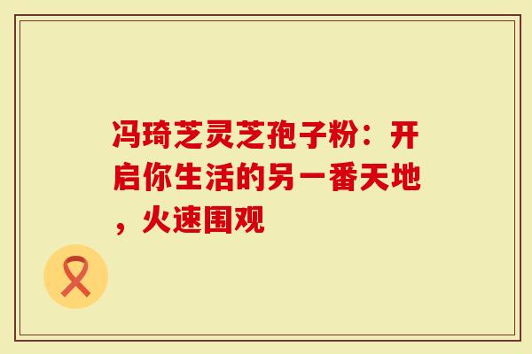 冯琦芝灵芝孢子粉：开启你生活的另一番天地，火速围观