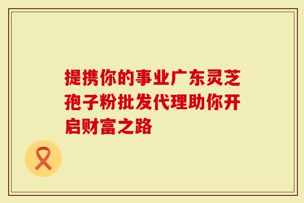 提携你的事业广东灵芝孢子粉批发代理助你开启财富之路