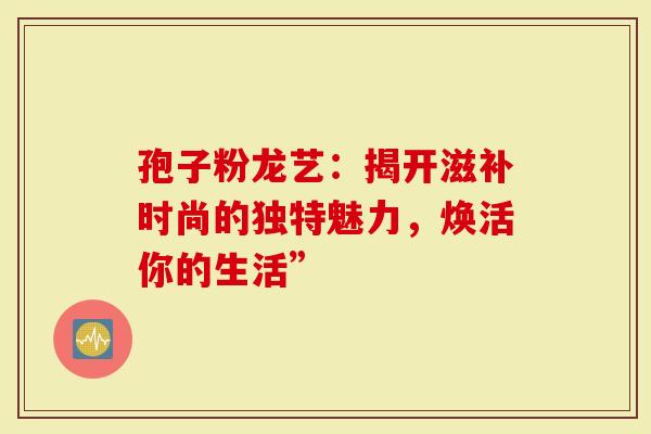 孢子粉龙艺：揭开滋补时尚的独特魅力，焕活你的生活”