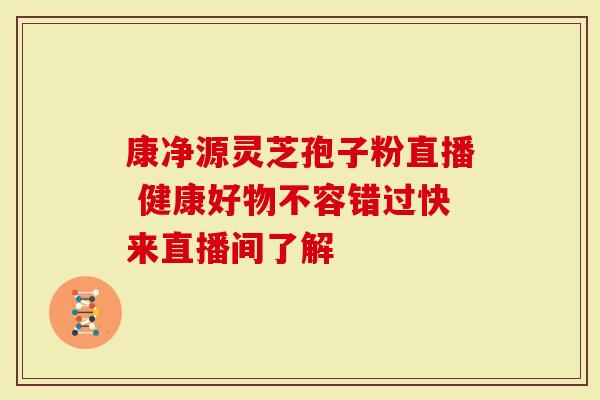 康净源灵芝孢子粉直播 健康好物不容错过快来直播间了解