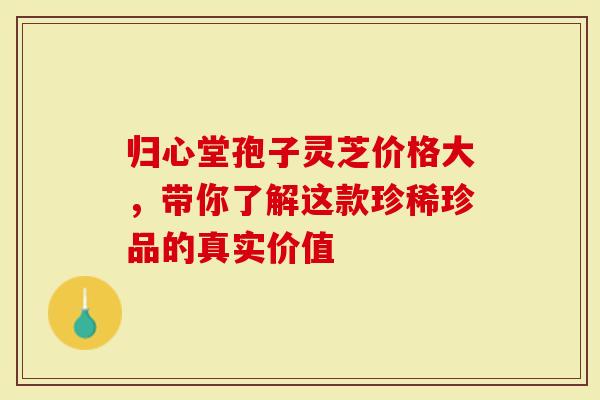 归心堂孢子灵芝价格大，带你了解这款珍稀珍品的真实价值