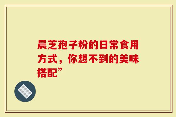 晨芝孢子粉的日常食用方式，你想不到的美味搭配”