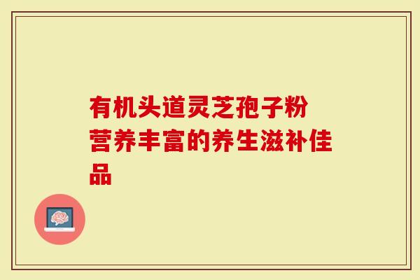 有机头道灵芝孢子粉 营养丰富的养生滋补佳品