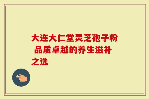 大连大仁堂灵芝孢子粉 品质卓越的养生滋补之选