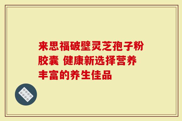 来思福破壁灵芝孢子粉胶囊 健康新选择营养丰富的养生佳品