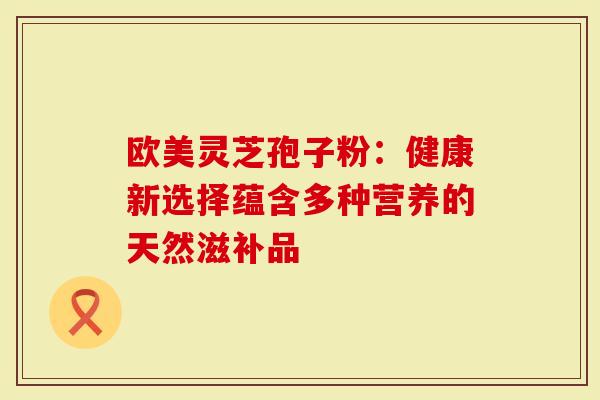 欧美灵芝孢子粉：健康新选择蕴含多种营养的天然滋补品
