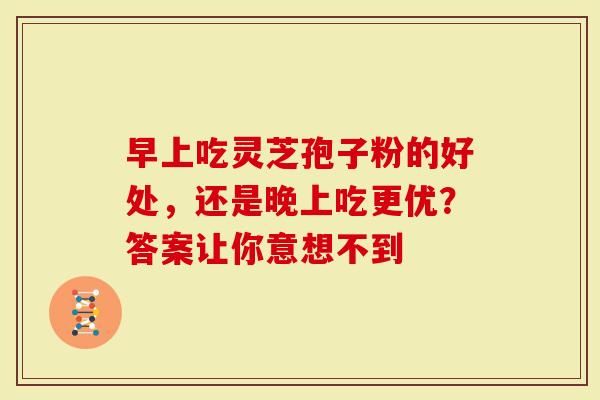 早上吃灵芝孢子粉的好处，还是晚上吃更优？答案让你意想不到