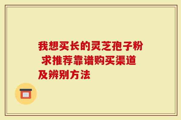 我想买长的灵芝孢子粉 求推荐靠谱购买渠道及辨别方法